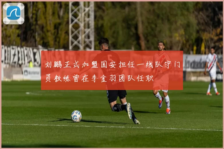 刘鹏正式加盟国安担任一线队守门员教练曾在李金羽团队任职