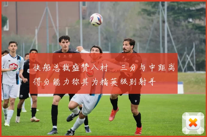 快船总裁盛赞八村塁三分与中距离得分能力称其为精英级别射手