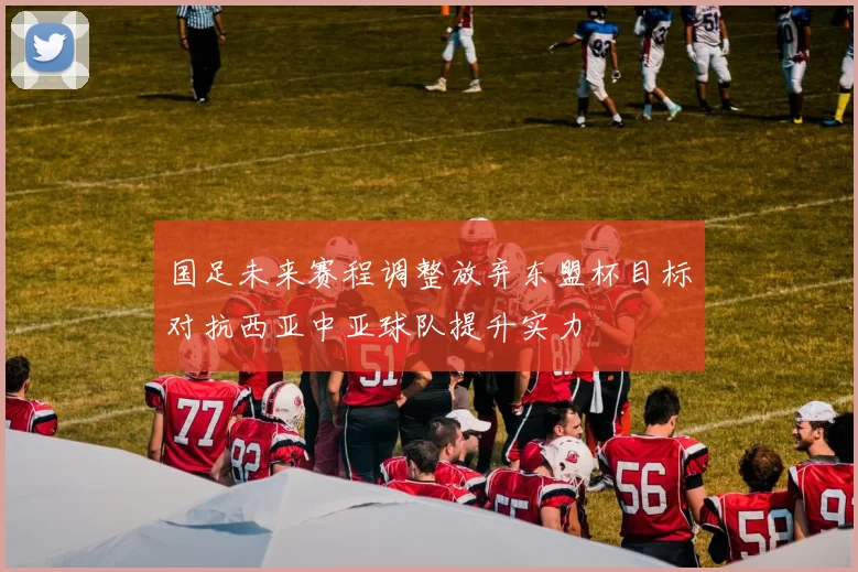 国足未来赛程调整放弃东盟杯目标对抗西亚中亚球队提升实力