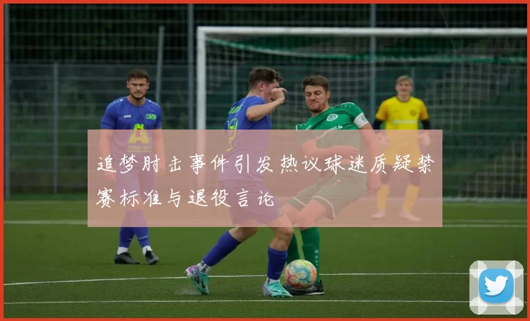 追梦肘击事件引发热议球迷质疑禁赛标准与退役言论