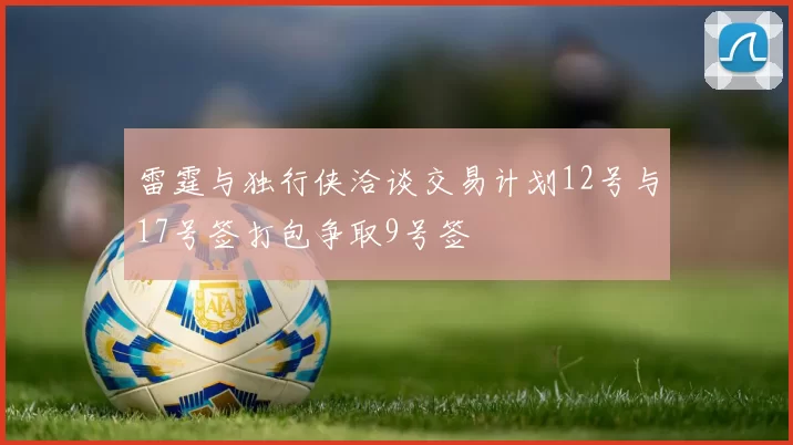 雷霆与独行侠洽谈交易计划12号与17号签打包争取9号签