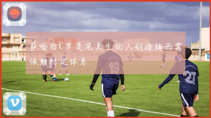 萨哈称C罗是完美生化人创造梅西需依赖特定体系