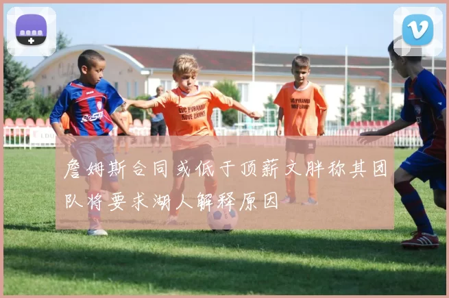 詹姆斯合同或低于顶薪文胖称其团队将要求湖人解释原因