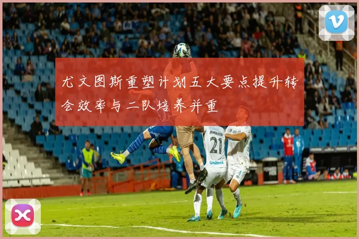 尤文图斯重塑计划五大要点提升转会效率与二队培养并重