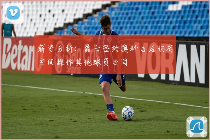 薪资分析：爵士签约奥科吉后仍有空间操作其他球员合同