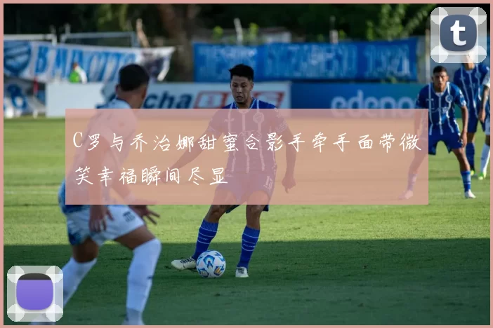 C罗与乔治娜甜蜜合影手牵手面带微笑幸福瞬间尽显