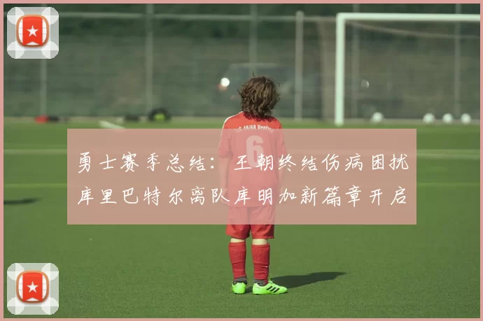 勇士赛季总结:王朝终结伤病困扰库里巴特尔离队库明加新篇章开启