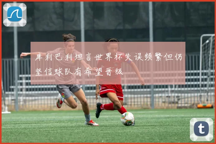 库利巴利坦言世界杯失误频繁但仍坚信球队有希望晋级