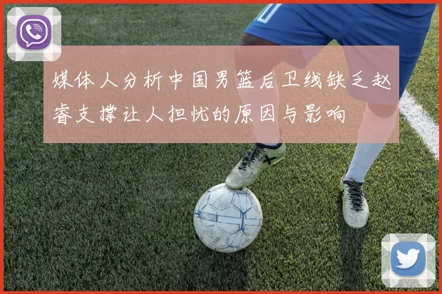 媒体人分析中国男篮后卫线缺乏赵睿支撑让人担忧的原因与影响
