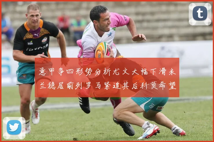 意甲争四形势分析尤文大幅下滑米兰稳居前列罗马紧追其后科莫希望渺茫