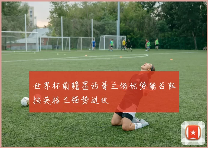 世界杯前瞻墨西哥主场优势能否阻挡英格兰强势进攻