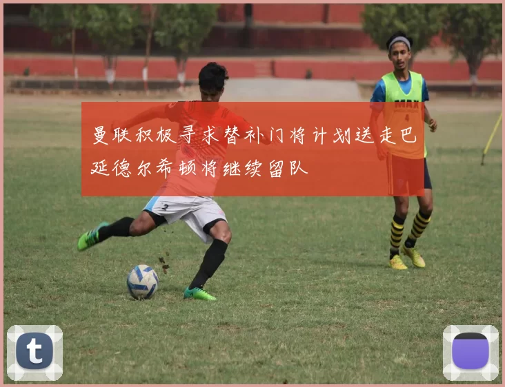 曼联积极寻求替补门将计划送走巴延德尔希顿将继续留队