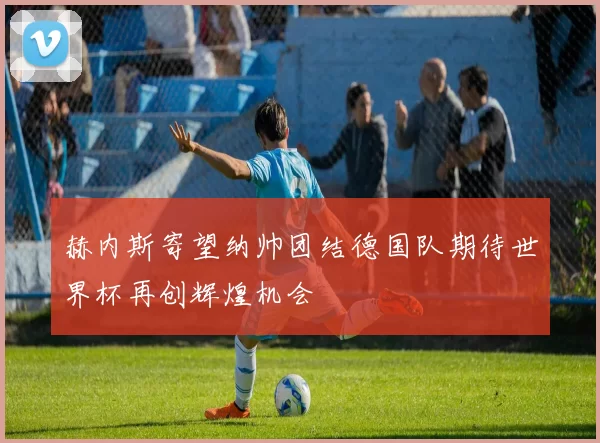 赫内斯寄望纳帅团结德国队期待世界杯再创辉煌机会