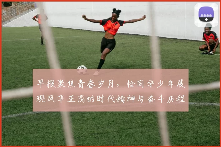 早报聚焦青春岁月，恰同学少年展现风华正茂的时代精神与奋斗历程
