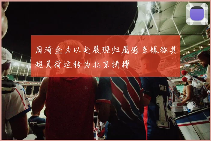 周琦全力以赴展现归属感京媒称其超负荷运转为北京拼搏