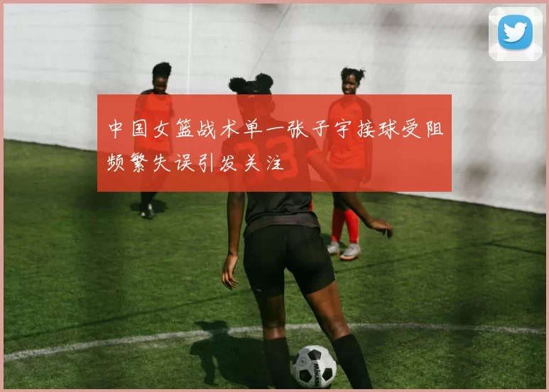 中国女篮战术单一张子宇接球受阻频繁失误引发关注