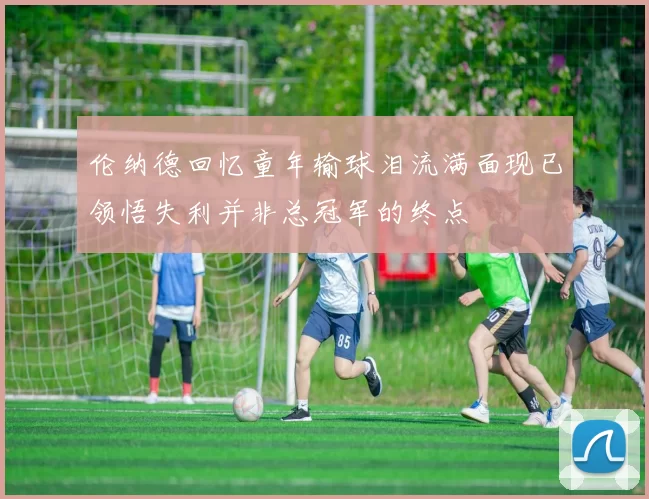 伦纳德回忆童年输球泪流满面现已领悟失利并非总冠军的终点