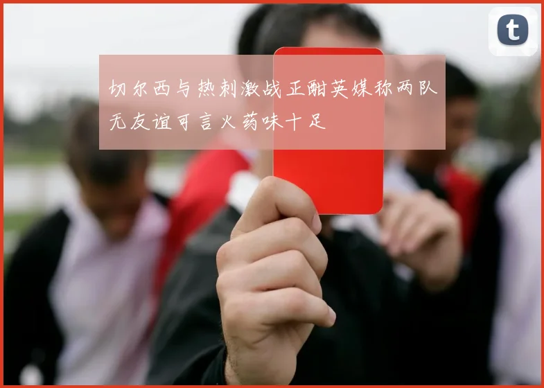 切尔西与热刺激战正酣英媒称两队无友谊可言火药味十足
