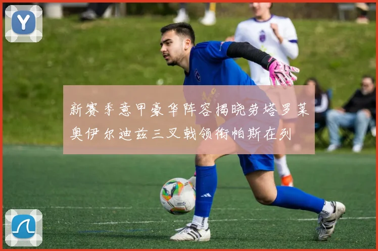 新赛季意甲豪华阵容揭晓劳塔罗莱奥伊尔迪兹三叉戟领衔帕斯在列